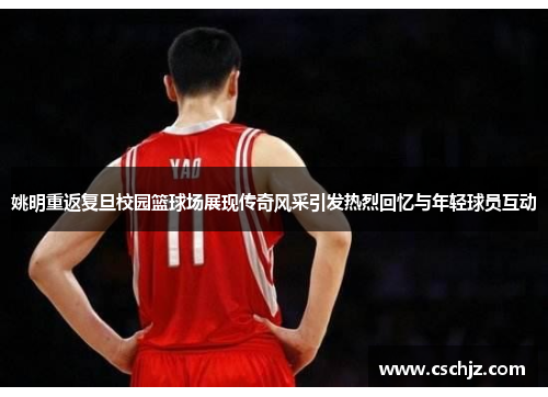 姚明重返复旦校园篮球场展现传奇风采引发热烈回忆与年轻球员互动
