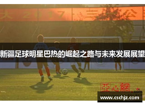新疆足球明星巴热的崛起之路与未来发展展望