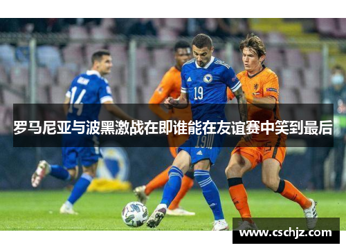 罗马尼亚与波黑激战在即谁能在友谊赛中笑到最后