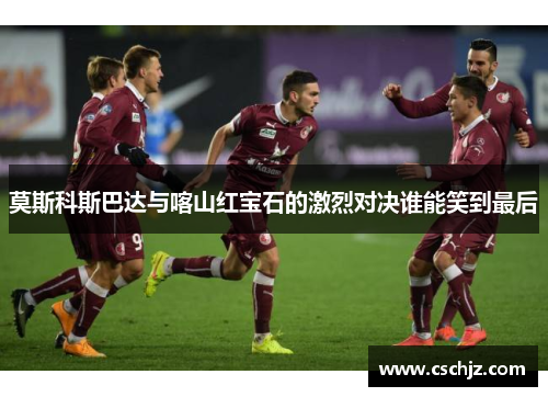 莫斯科斯巴达与喀山红宝石的激烈对决谁能笑到最后